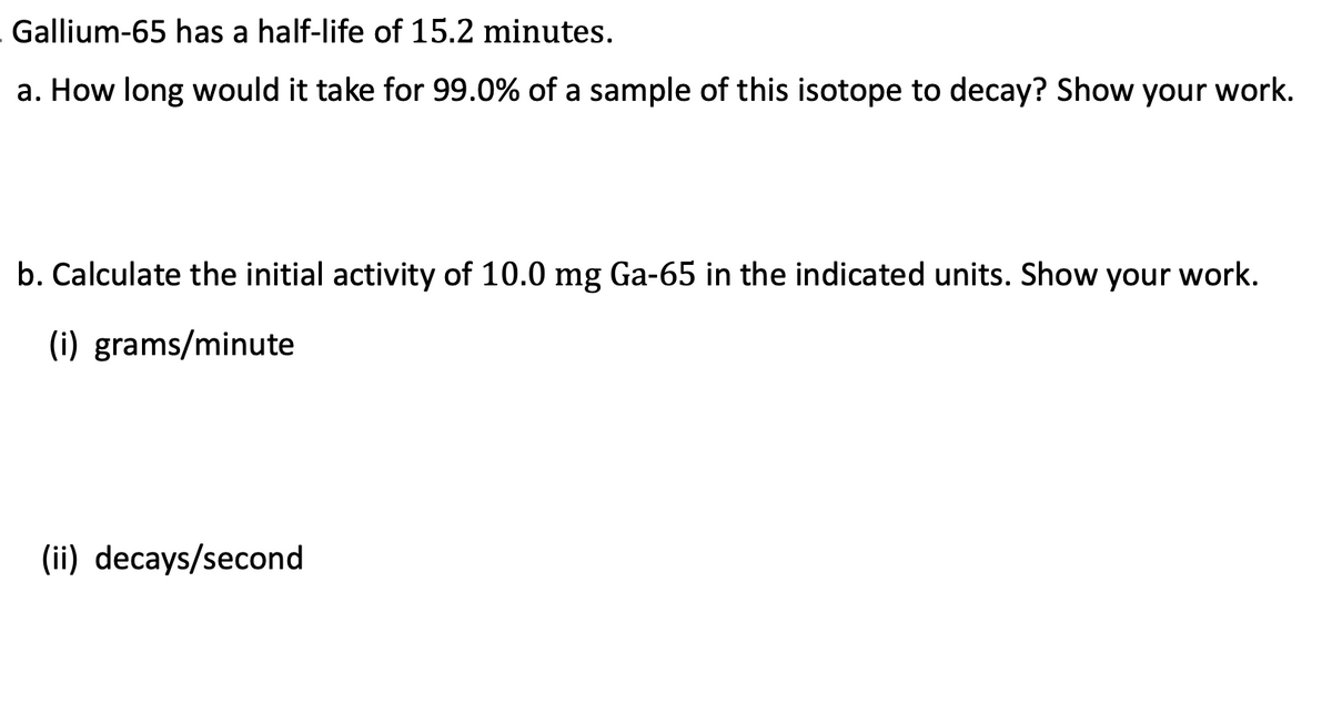 Gallium-65 has a half-life of 15.2 minutes.
a. How long would it take for 99.0% of a sample of this isotope to decay? Show your work.
b. Calculate the initial activity of 10.0 mg Ga-65 in the indicated units. Show your work.
(i) grams/minute
(ii) decays/second