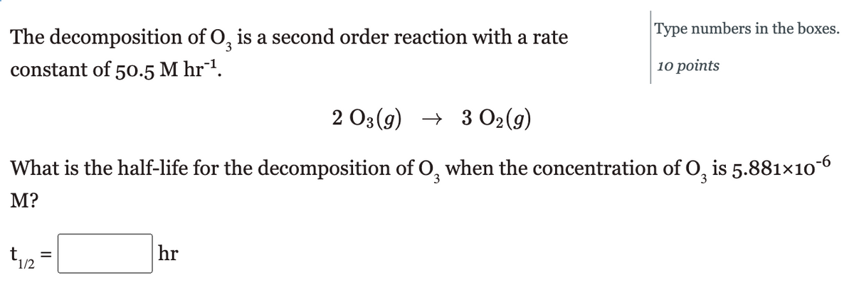 The decomposition of O, is a second order reaction with a rate
3
constant of 50.5 M hr-¹.
2 O3(g) → 3 02 (9)
What is the half-life for the decomposition of O, when the concentration of O, is 5.881×10¯
M?
1/2
Type numbers in the boxes.
10 points
hr