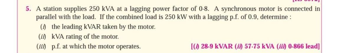 5. A station supplies 250 kVA at a lagging power factor of 0-8. A synchronous motor is connected in
parallel with the load. If the combined load is 250 kW with a lagging p.f. of 0.9, determine :
() the leading KVAR taken by the motor.
(ii) kVA rating of the motor.
(ii) p.f. at which the motor operates.
[() 28-9 KVAR (ii) 57-75 kVA (ii) 0-866 lead]
