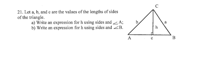 21. Let a, b, and e are the values of the lengths of sides
of the triangle.
a) Write an expression for h using sides and A;
b) Write an expression for h using sides and <B.
h
A
B
