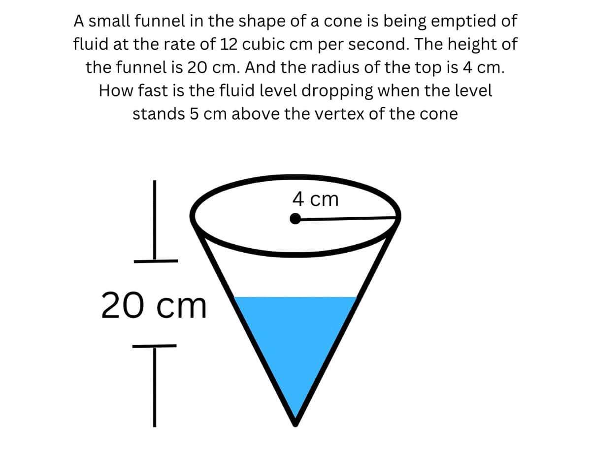 A small funnel in the shape of a cone is being emptied of
fluid at the rate of 12 cubic cm per second. The height of
the funnel is 20 cm. And the radius of the top is 4 cm.
How fast is the fluid level dropping when the level
stands 5 cm above the vertex of the cone
20 cm
T
4 cm