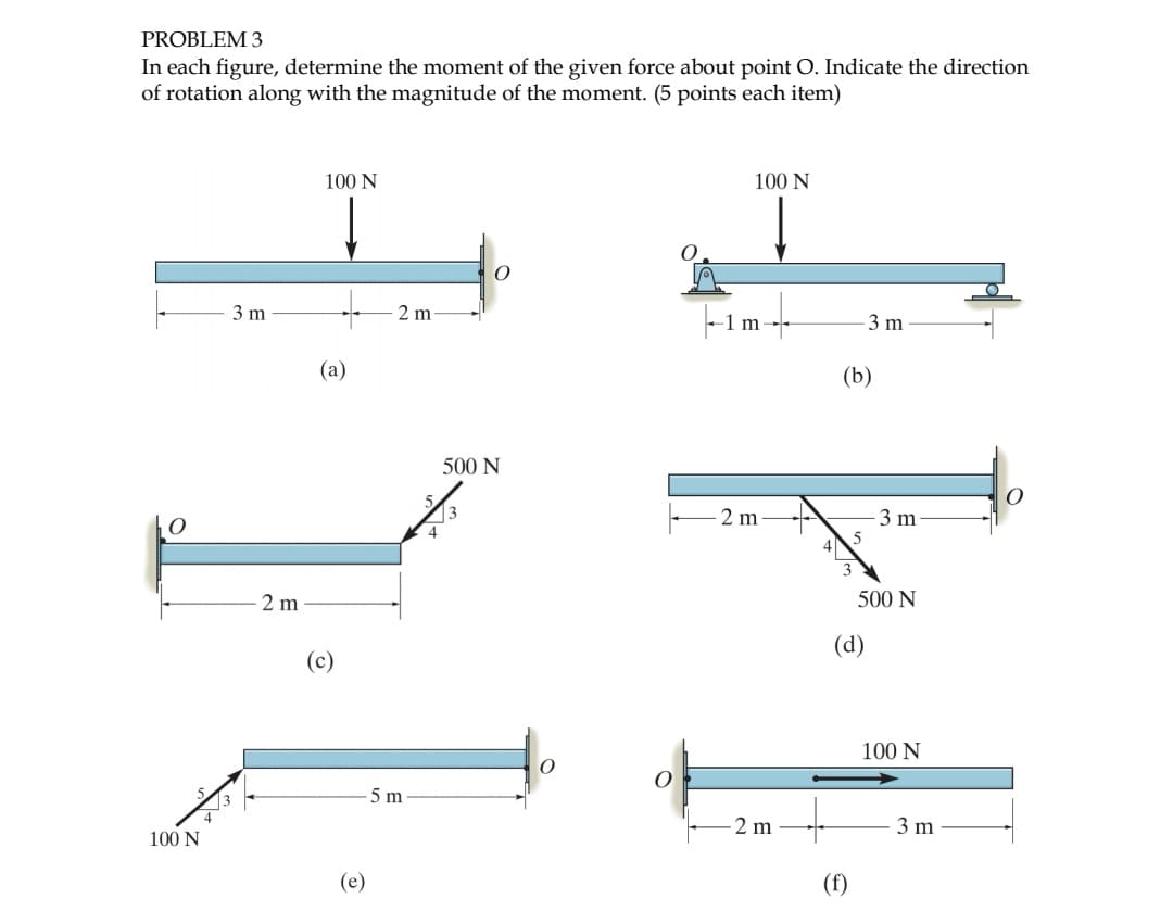 PROBLEM 3
In each figure, determine the moment of the given force about point O. Indicate the direction
of rotation along with the magnitude of the moment. (5 points each item)
O
100 N
3 m
2 m
100 N
+
(a)
(c)
(e)
2 m
5 m
O
500 N
100 N
|--1m----
2 m
2 m
(b)
3 m
(d)
(f)
3 m
500 N
100 N
3 m