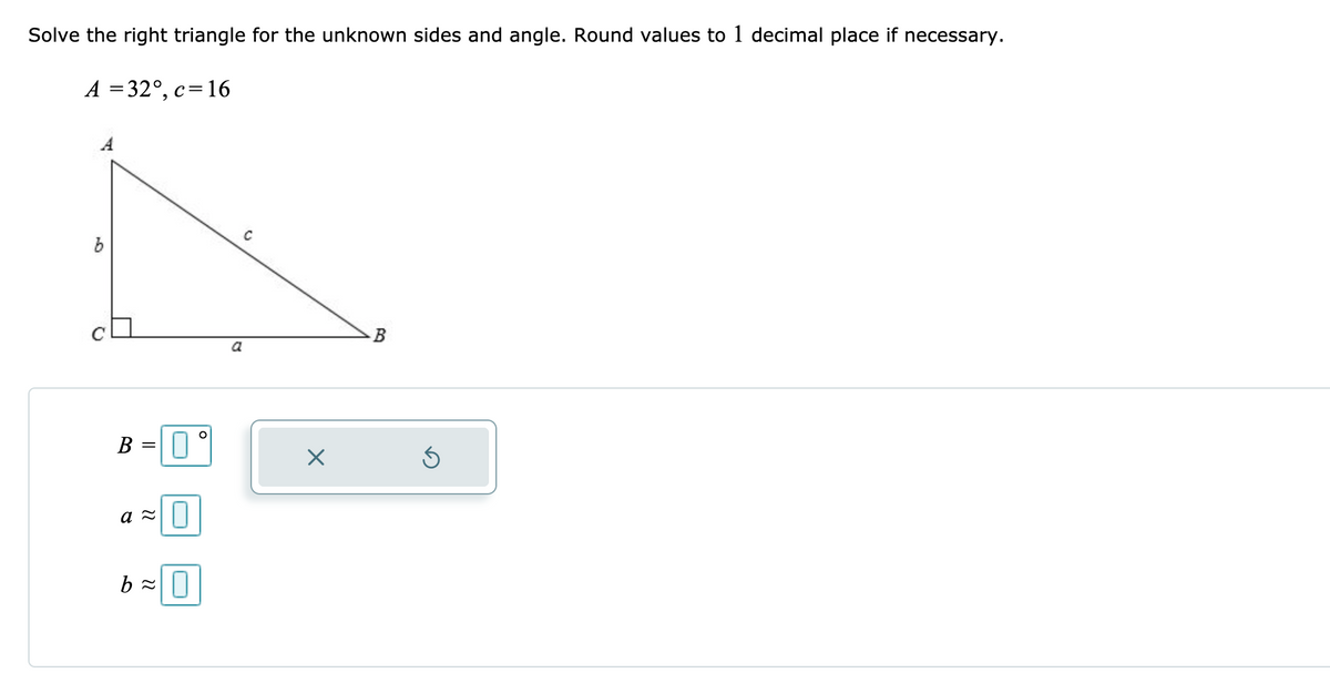 Solve the right triangle for the unknown sides and angle. Round values to 1 decimal place if necessary.
A = 32°, c=16
C
B
a
B =
a =||
