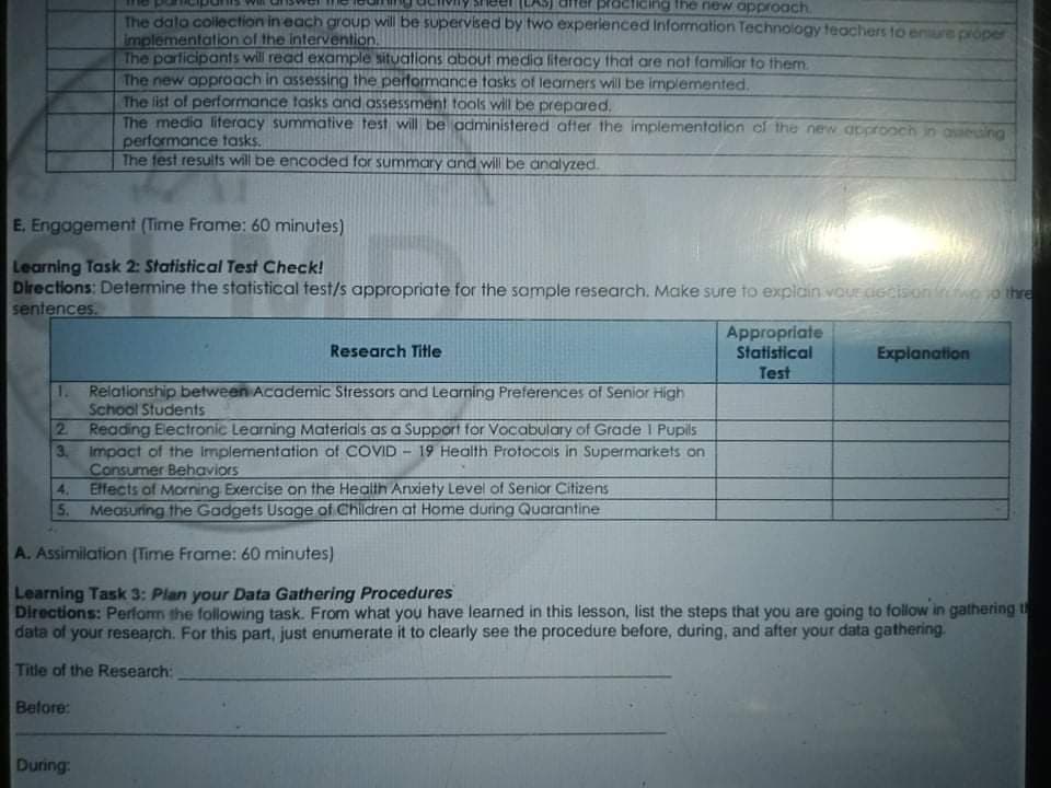 adliding the new approach.
The dato collection in each group will be supervised by two experienced Information Technology teachers to enure proper
implementation of the intervention.
The participants will read example situations about media literacy that are not familiar to them.
The new approach in assessing the performance tasks of leamers will be implemented.
The list of performance tasks and assessment tools will be prepared.
The media literacy summative test will be administered after the implementation of the new approoch
performance tasks.
The fest results will be encoded for summary and will be analyzed.
seing
E. Engagement (Time Frame: 60 minutes)
Learning Task 2: Statistical Test Check!
Directions: Determine the statistical test/s appropriate for the sample research. Make sure to explain vouE CİGcisonio o thre
sentences.
Appropriate
Statistical
Research Title
Explanation
Test
1. Relationship between Academic Stressors and Learning Preferences of Senior High
School Students
2 Reading Electronic Learning Materials as a Support for Vocabulary of Grade I Pupils
3. Impact of the Implementation of COVID - 19 Health Protocols in Supermarkets on
Consumer Behaviors
4. Effects of Morning Exercise on the Health Anxiety Level of Senior Citizens
5. Measuring the Gadgets Usage of Children at Home during Quarantine
A. Assimilation (Time Frame: 60 minutes)
Learning Task 3: Plan your Data Gathering Procedures
Directions: Perfom the following task. From what you have learned in this lesson, list the steps that you are going to follow in gathering t
data of your research. For this part, just enumerate it to clearly see the procedure before, during, and after your data gathering.
Title of the Research:
Belore:
During:
