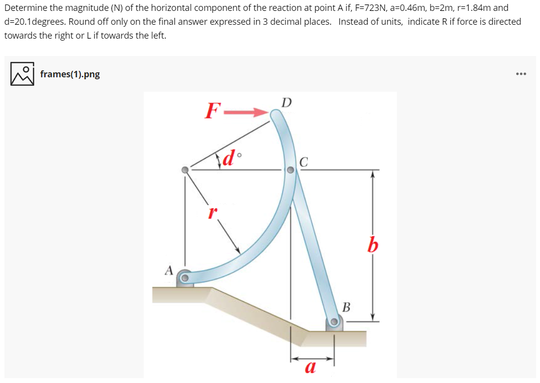 Determine the magnitude (N) of the horizontal component of the reaction at point A if, F=723N, a=0.46m, b=2m, r=1.84m and
d=20.1degrees. Round off only on the final answer expressed in 3 decimal places. Instead of units, indicate R if force is directed
towards the right or L if towards the left.
frames(1).png
...
D
F-
A
В
a
