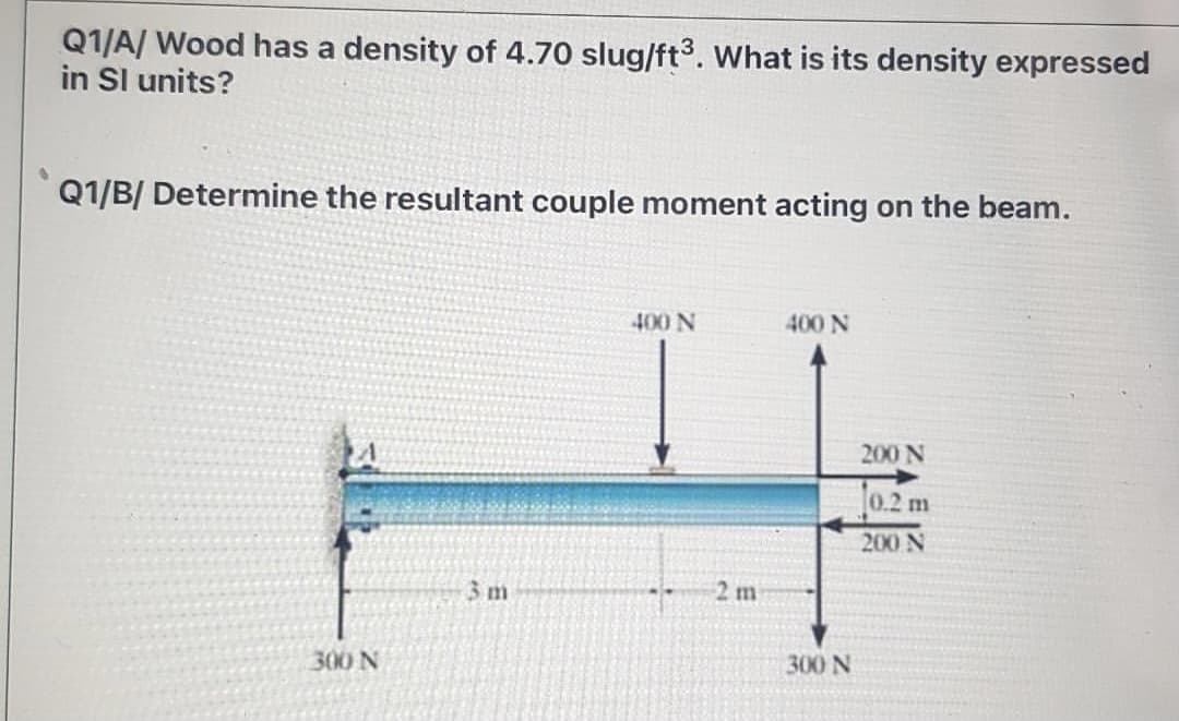 Q1/A/ Wood has a density of 4.70 slug/ft3. What is its density expressed
in Sl units?
Q1/B/ Determine the resultant couple moment acting on the beam.
400 N
400 N
200 N
0.2 m
200 N
3m
2 m
300 N
300 N
