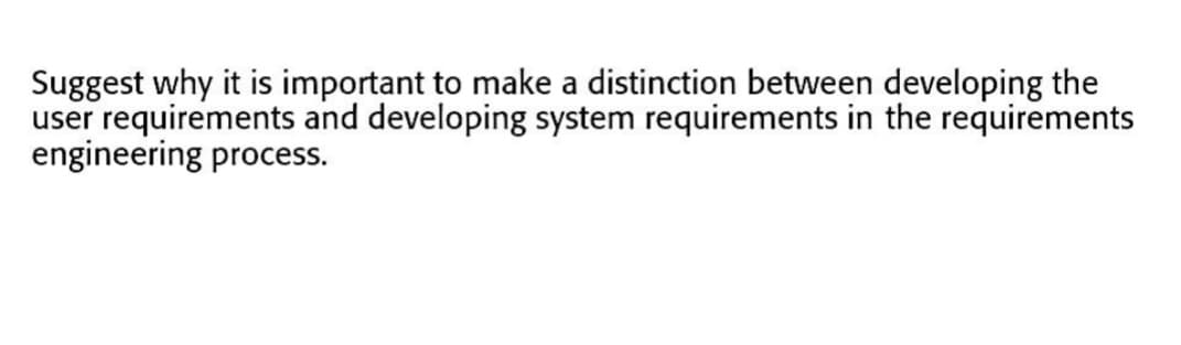 Suggest why it is important to make a distinction between developing the
user requirements and developing system requirements in the requirements
engineering process.