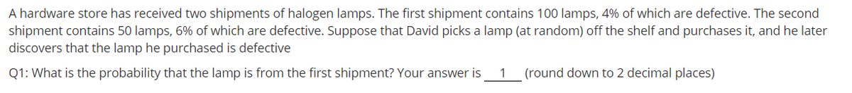 A hardware store has received two shipments of halogen lamps. The first shipment contains 100 lamps, 4% of which are defective. The second
shipment contains 50 lamps, 6% of which are defective. Suppose that David picks a lamp (at random) off the shelf and purchases it, and he later
discovers that the lamp he purchased is defective
Q1: What is the probability that the lamp is from the first shipment? Your answer is
1
(round down to 2 decimal places)
