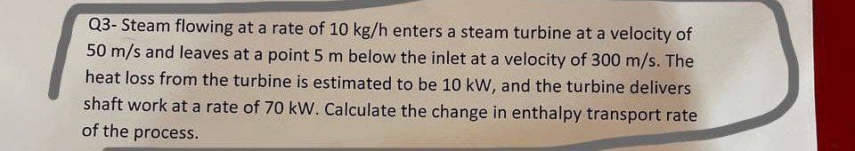 Q3-Steam flowing at a rate of 10 kg/h enters a steam turbine at a velocity of
50 m/s and leaves at a point 5 m below the inlet at a velocity of 300 m/s. The
heat loss from the turbine is estimated to be 10 kW, and the turbine delivers
shaft work at a rate of 70 kW. Calculate the change in enthalpy transport rate
of the process.