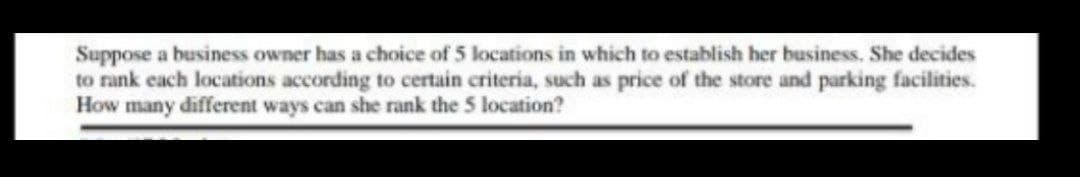 Suppose a business owner has a choice of 5 locations in which to establish her business. She decides
to rank each locations according to certain criteria, such as price of the store and parking facilities.
How many different ways can she rank the 5 location?