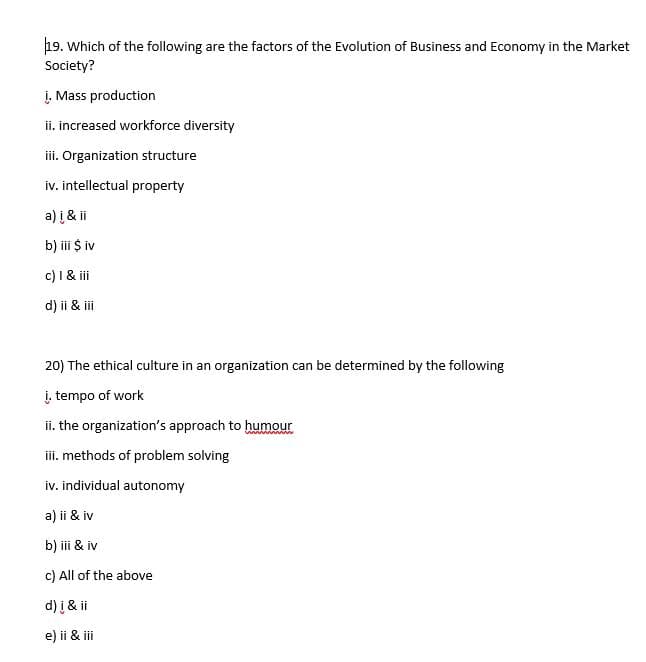 19. Which of the following are the factors of the Evolution of Business and Economy in the Market
Society?
į. Mass production
ii. increased workforce diversity
iii. Organization structure
iv. intellectual property
a) i & ii
b) iii $ iv
c) I & iii
d) ii & iii
20) The ethical culture in an organization can be determined by the following
į. tempo of work
ii. the organization's approach to humour
iii. methods of problem solving
iv. individual autonomy
a) ii & iv
b) iii & iv
c) All of the above
d) i & ii
e) ii & iii