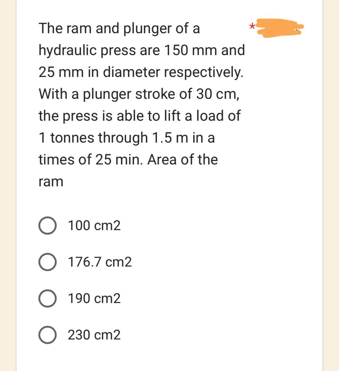 The ram and plunger of a
hydraulic press are 150 mm and
25 mm in diameter respectively.
With a plunger stroke of 30 cm,
the press is able to lift a load of
1 tonnes through 1.5 m in a
times of 25 min. Area of the
ram
O 100 cm2
O 176.7 cm2
O 190 cm2
O 230 cm2