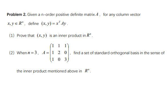 Problem 2. Given a n-order positive definite matrix A, for any column vector
x, ye R", define (x, y) = x² Ay.
(1) Prove that (x, y) is an inner product in R".
(11 1
(2) When n=3, A-1 2 0
103)
the inner product mentioned above in R".
find a set of standard orthogonal basis in the sense of