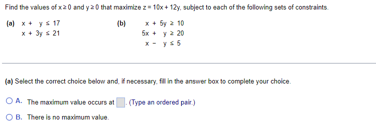 Find the values of x 20 and y 20 that maximize z = 10x+12y, subject to each of the following sets of constraints.
(a) x + y ≤ 17
(b)
x + 3y ≤ 21
5y z 10
y ≥ 20
y ≤ 5
x +
5x +
X-
(a) Select the correct choice below and, if necessary, fill in the answer box to complete your choice.
O A. The maximum value occurs at
(Type an ordered pair.)
O B. There is no maximum value.