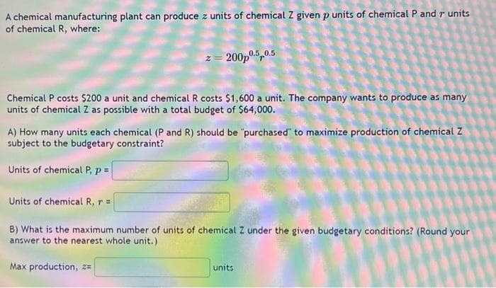 A chemical manufacturing plant can produce z units of chemical Z given p units of chemical P and r units
of chemical R, where:
z=200p0.5 0.5
Chemical P costs $200 a unit and chemical R costs $1,600 a unit. The company wants to produce as many
units of chemical Z as possible with a total budget of $64,000.
A) How many units each chemical (P and R) should be "purchased" to maximize production of chemical Z
subject to the budgetary constraint?
Units of chemical P, p =
Units of chemical R, r =
B) What is the maximum number of units of chemical Z under the given budgetary conditions? (Round your
answer to the nearest whole unit.)
Max production, z=
units