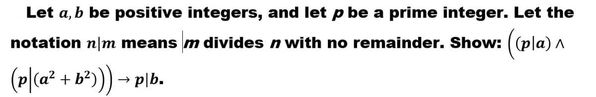 Let a, b be positive integers, and let p be a prime integer. Let the
notation n|m means m divides n with no remainder. Show:
(p|(a² +
b²))) → plb.
