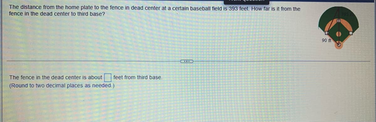 The distance from the home plate to the fence in dead center at a certain baseball field is 393 feet. How far is it from the
fence in the dead center to third base?
The fence in the dead center is about
(Round to two decimal places as needed.)
feet from third base.
90 ft