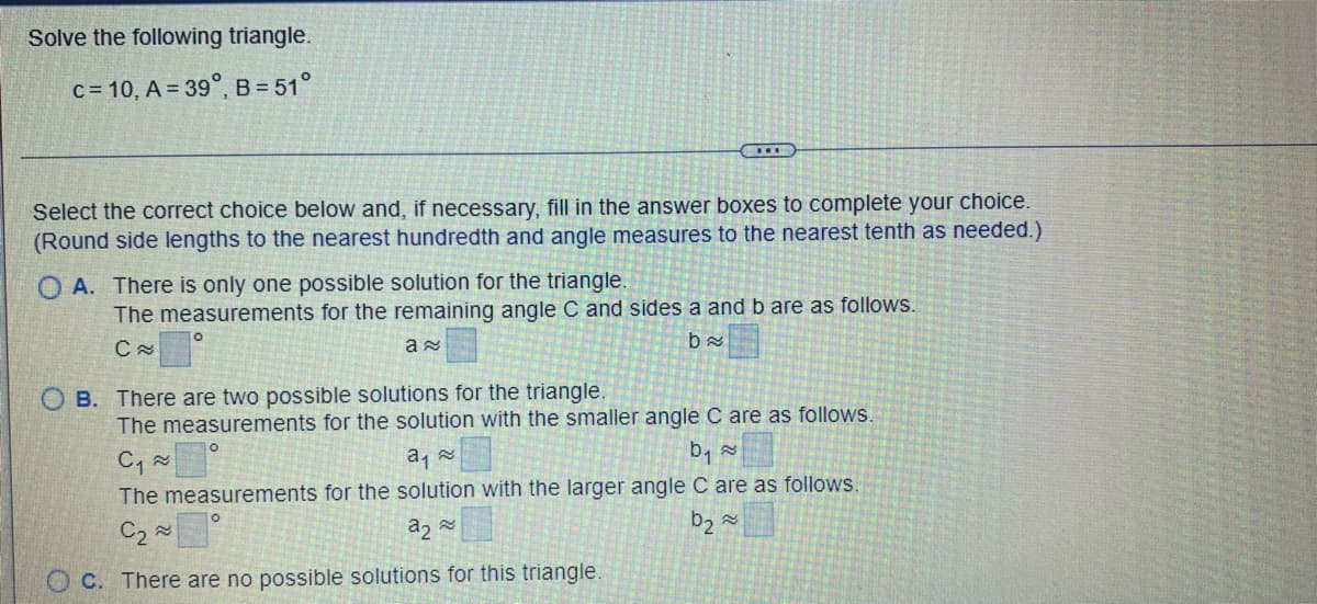 Solve the following triangle.
c=10, A = 39°, B = 51°
Select the correct choice below and, if necessary, fill in the answer boxes to complete your choice.
(Round side lengths to the nearest hundredth and angle measures to the nearest tenth as needed.)
OA. There is only one possible solution for the triangle.
The measurements for the remaining angle C and sides a and b are as follows.
C≈
a≈
ba
O
***
OB. There are two possible solutions for the triangle.
The measurements for the solution with the smaller angle C are as follows.
C₁ ≈
a₁
b₁ ~
The measurements for the solution with the larger angle C are as follows.
C₂~
a₂
OC. There are no possible solutions for this triangle.
b₂
≈