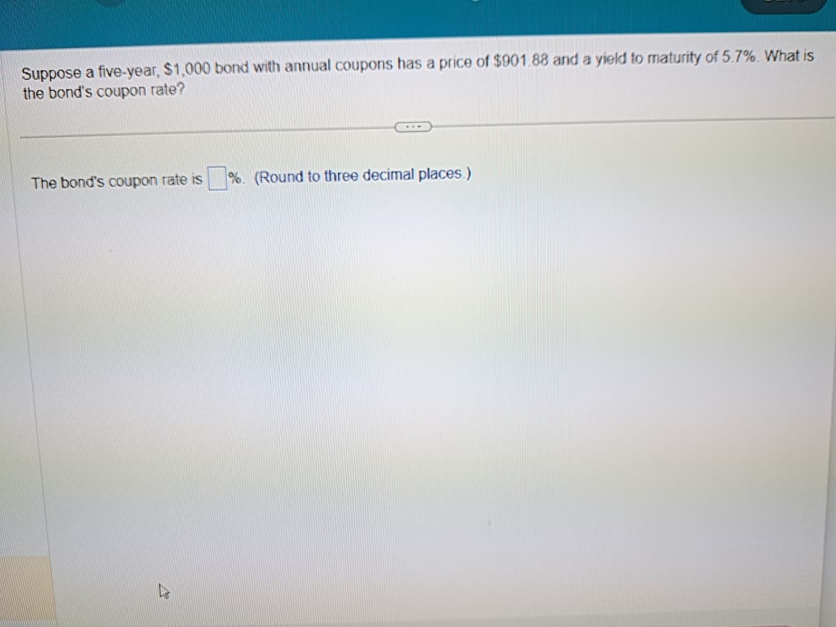 Suppose a five-year, $1,000 bond with annual coupons has a price of $901.88 and a yield to maturity of 5.7%. What is
the bond's coupon rate?
The bond's coupon rate is %. (Round to three decimal places.)
Lis