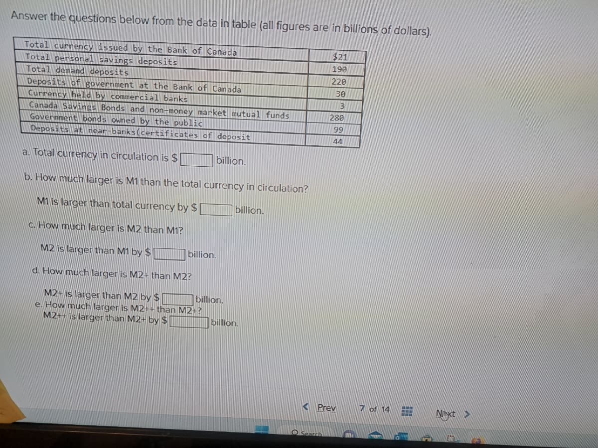 Answer the questions below from the data in table (all figures are in billions of dollars).
Total currency issued by the Bank of Canada
Total personal savings deposits
Total demand deposits
Deposits of government at the Bank of Canada
Currency held by commercial banks
Canada Savings Bonds and non-money market mutual funds
Government bonds owned by the public
Deposits at near-banks (certificates of deposit
a. Total currency in circulation is $
b. How much larger is M1 than the total currency in circulation?
M1 is larger than total currency by $
billion.
c. How much larger is M2 than M1?
M2 is larger than M1 by $
d. How much larger is M2- than M2?
M2+ is larger than M2 by $
e. How much larger is M2++ than M2+?
M2++ is larger than M2+ by $
billion.
billion.
billion.
billion.
$21
190
220
30
3
Search
280
99
44
Prev
7 of 14
1
H
E
Next >