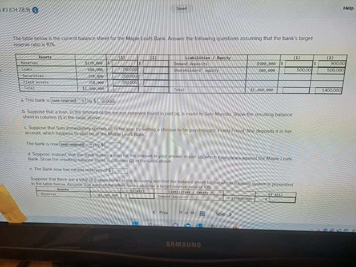 #3 (CH 7.8.9)
20100
The table below is the current balance sheet for the Maple Leafs Bank. Answer the following questions assuming that the bank's target
reserve ratio is 10%.
Reserves
Loans
Assets
Securities
Fixed assets
Total
$120,000 $
680,000
250,000
350,000
$1,400,000
(1)
Reserves
710,000
250,000
350,000
$
(2)
$1,200,000 $
m
Saved
Liabilities / Equity
Demand deposits
Shareholders' equity VINNI
a. This bank is over-reserved
by $30,000
b. Suppose that a loan, in the amount of the excess reserves found in part (a), is made to Sats Mundin. Show the resulting balance
sheet in columns (1) in the table above.
< Prev
Total
O Search
c. Suppose that Sats immediately spends all of his loan by writing a cheque to his psychologist, Freda Freud. She deposits it in her
account, which happens to also be at the Maple Leafs Bank.
The bank is now over-reserved by $
d. Suppose, instead, that the bank makes a loan for the amount in your answer in part (a), which then clears against the Maple Leafs
Bank. Show the resulting balance sheet in columns (2) in the table above.
e. The Bank now has excess reserves of $
Suppose that there are a total of 9 other banks in the economy and that the balance sheet for the whole banking system is presented
in the table below. Assume that each of the other banks also has a target reserve ratio of 10%.
Assets
(1 all)
Liabilities / Equity N
Demand deposits
11 of 14
www
SAMSUNG
$900,000 $
500,000
$1,400,000
$9,000,000
Next >
$
(1)
(1 all)
500,00
$
Help
(2)
900,00
500,000
1,400,000