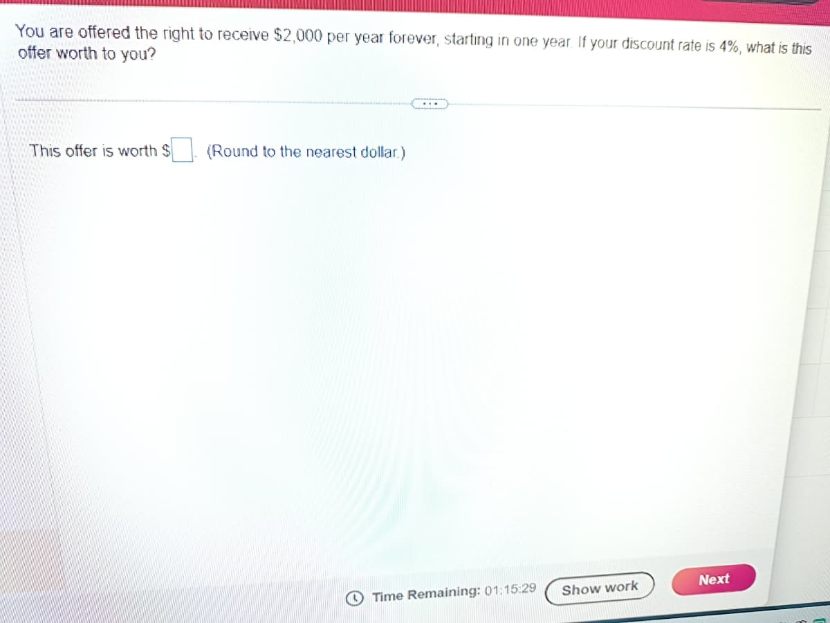 You are offered the right to receive $2,000 per year forever, starting in one year. If your discount rate is 4%, what is this
offer worth to you?
This offer is worth
(Round to the nearest dollar)
Time Remaining: 01:15:29
Show work
Next