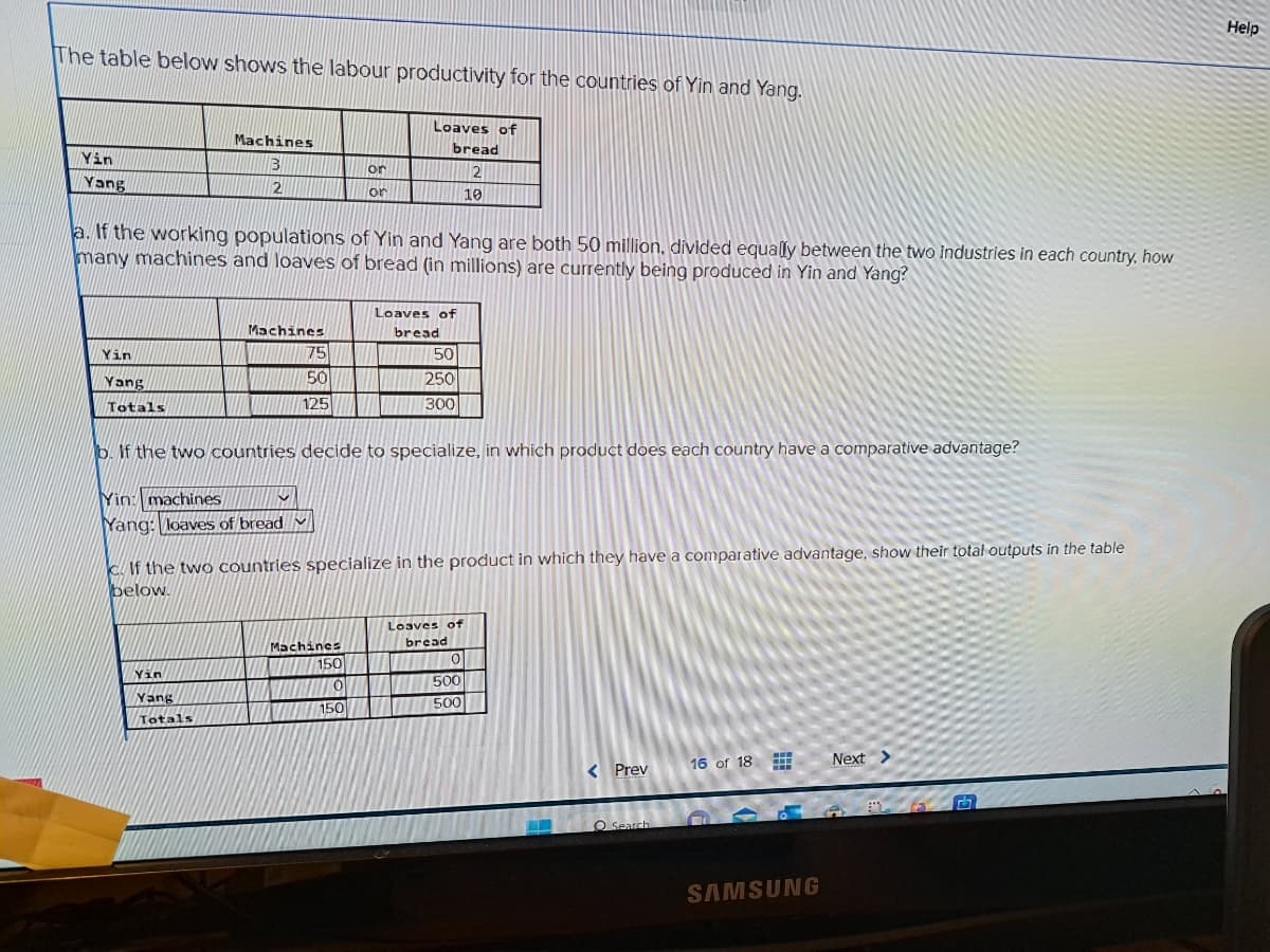 The table below shows the labour productivity for the countries of Yin and Yang.
Yin
Yang
Yin
Yang
Totals
Machines
3
2
a. If the working populations of Yin and Yang are both 50 million, divided equally between the two industries in each country, how
many machines and loaves of bread (in millions) are currently being produced in Yin and Yang?
M
Machines
Yin
Yang
Totals
Yin: machines
Yang: loaves of bread
75
50
125
or
or
Loaves of
bread
2
10
b. If the two countries decide to specialize, in which product does each country have a comparative advantage?
Machines
150
0
150
Loaves of
bread
50
250
300
c. If the two countries specialize in the product in which they have a comparative advantage, show their total outputs in the table
below.
Loaves of
bread
TIENE
0
500
500
< Prev
O Search
16 of 18
www
SAMSUNG
Next >
Help