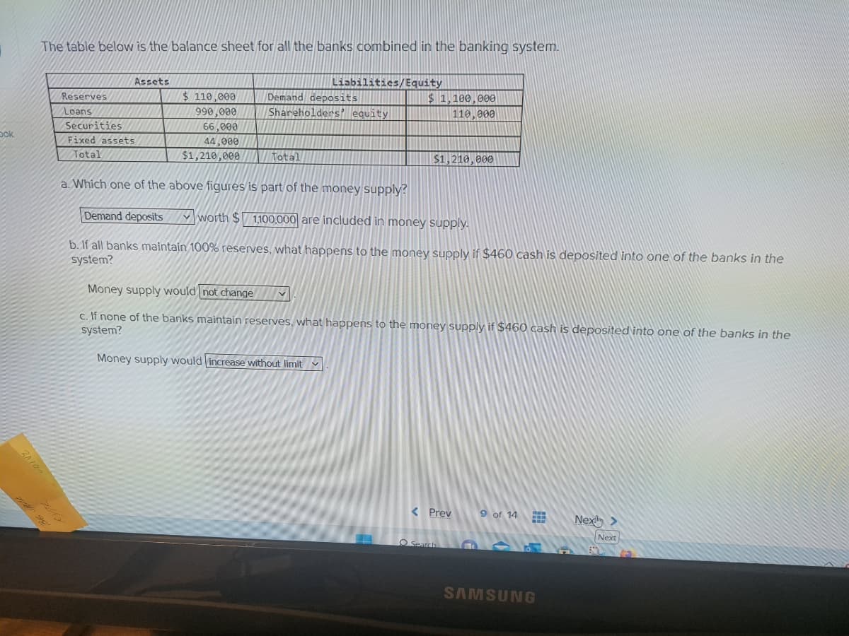 Dok
The table below is the balance sheet for all the banks combined in the banking system.
a Sag
Reserves
Loans
Assets
Securities
Fixed assets
Total
$110,000
990,000
66,000
44,000
$1,210,000
Liabilities/Equity
Demand deposits
Shareholders' equity
Total
a. Which one of the above figures is part of the money supply?
$1,100,000
110,000
$1,210,000
Demand deposits
worth $ 1,100,000 are included in money supply.
b. If all banks maintain 100% reserves, what happens to the money supply if $460 cash is deposited into one of the banks in the
system?
44
Money supply would not change V
c. If none of the banks maintain reserves, what happens to the money su
system?
Money supply would increase without limit
< Prev
O Search
ply if $460 cash is deposited into one of the banks in the
9 of 14
H
SAMSUNG
Nex>
Next