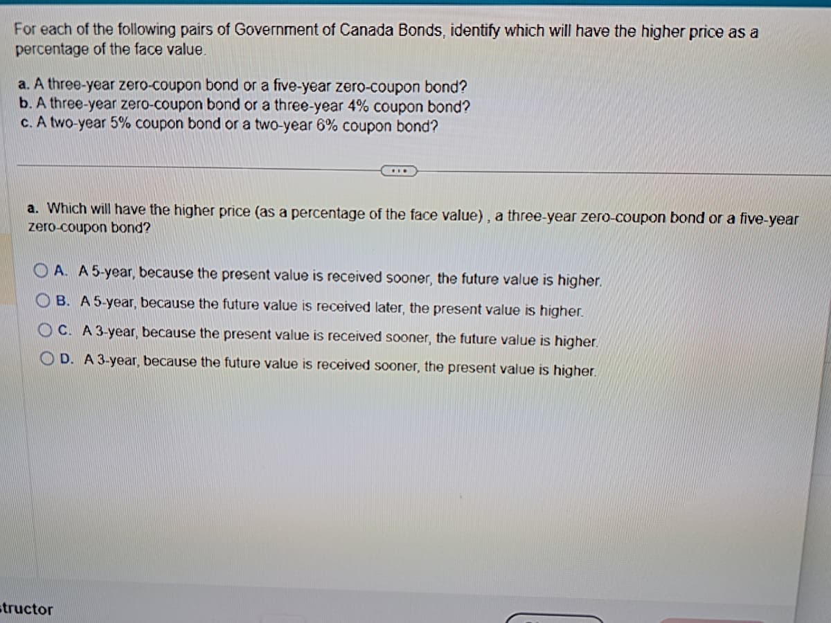 For each of the following pairs of Government of Canada Bonds, identify which will have the higher price as a
percentage of the face value.
a. A three-year zero-coupon bond or a five-year zero-coupon bond?
b. A three-year zero-coupon bond or a three-year 4% coupon bond?
c. A two-year 5% coupon bond or a two-year 6% coupon bond?
...
a. Which will have the higher price (as a percentage of the face value), a three-year zero-coupon bond or a five-year
zero-coupon bond?
OA. A 5-year, because the present value is received sooner, the future value is higher.
OB. A 5-year, because the future value is received later, the present value is higher.
OC. A 3-year, because the present value is received sooner, the future value is higher.
OD. A 3-year, because the future value is received sooner, the present value is higher.
structor