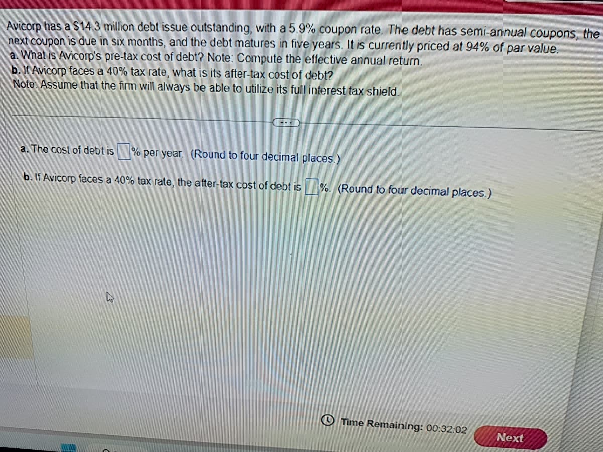 Avicorp has a $14.3 million debt issue outstanding, with a 5.9% coupon rate. The debt has semi-annual coupons, the
next coupon is due in six months, and the debt matures in five years. It is currently priced at 94% of par value.
a. What is Avicorp's pre-tax cost of debt? Note: Compute the effective annual return.
b. If Avicorp faces a 40% tax rate, what is its after-tax cost of debt?
Note: Assume that the firm will always be able to utilize its full interest tax shield.
---
a. The cost of debt is% per year. (Round to four decimal places.)
b. If Avicorp faces
S
a 40% tax rate, the after-tax cost of debt is %. (Round to four decimal places.)
Time Remaining: 00:32:02
Next