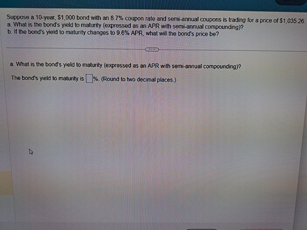Suppose a 10-year, $1,000 bond with an 8.7% coupon rate and semi-annual coupons is trading for a price of $1,035.26.
a. What is the bond's yield to maturity (expressed as an APR with semi-annual compounding)?
b. If the bond's yield to maturity changes to 9.6% APR, what will the bond's price be?
JAREN
a. What is the bond's yield to maturity (expressed as an APR with semi-annual compounding)?
The bond's yield to maturity is %. (Round to two decimal places.)
