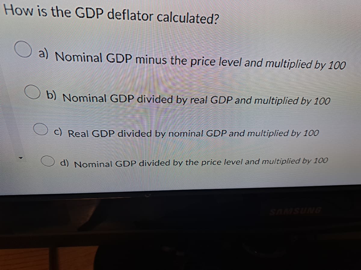 How is the GDP deflator calculated?
a) Nominal GDP minus the price level and multiplied by 100
b) Nominal GDP divided by real GDP and multiplied by 100
c) Real GDP divided by nominal GDP and multiplied by 100
d) Nominal GDP divided by the price level and multiplied by 100
SAMSUNG