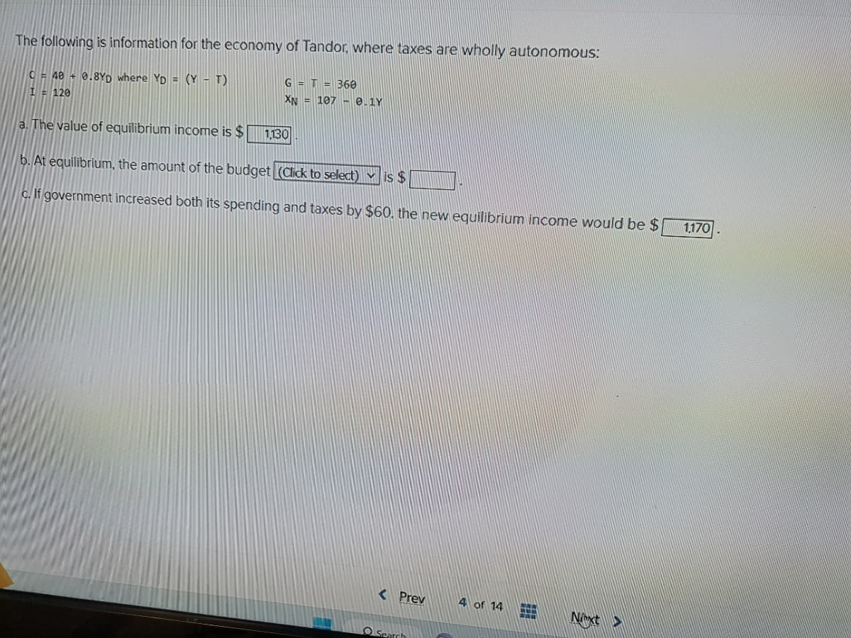 The following is information for the economy of Tandor, where taxes are wholly autonomous:
C = 40 + 0.8YD where Yp = (Y - T)
I = 120
a. The value of equilibrium income is $
G = T = 360
XN = 107 -0.1Y
1,130
b. At equilibrium, the amount of the budget (Click to select) is $
c. If government increased both its spending and taxes by $60, the new equilibrium income would be $
Search
4 of 14
Next>
1,170