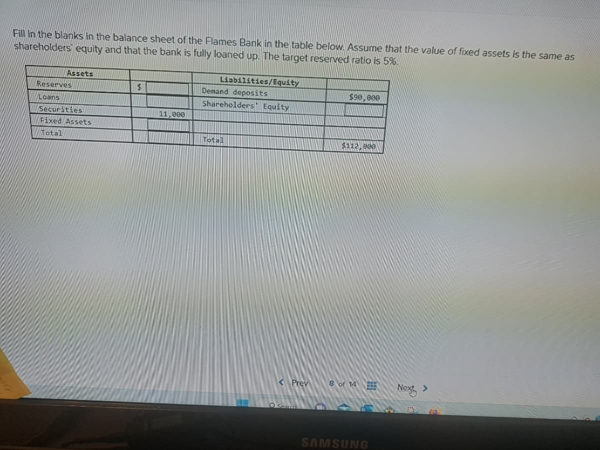 Fill in the blanks in the balance sheet of the Flames Bank in the table below. Assume that the value of fixed assets is the same as
shareholders equity and that the bank is fully loaned up. The target reserved ratio is 5%.
Assets
Reserves
Loans
Securities
Fixed Assets
Total
$
11,000
Liabilities/Equity
Demand deposits
Shareholders Equity
Total
O Search
$90,000
$112,000
8 of 14
SAMSUNG
Next >