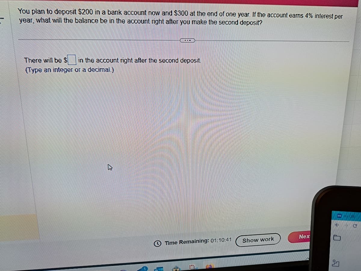 You plan to deposit $200 in a bank account now and $300 at the end of one year. If the account earns 4% interest per
year, what will the balance be in the account right after you make the second deposit?
...
There will be $ in the account right after the second deposit.
(Type an integer or a decimal.)
Time Remaining: 01:10:41
Show work
Nex
SIS
C