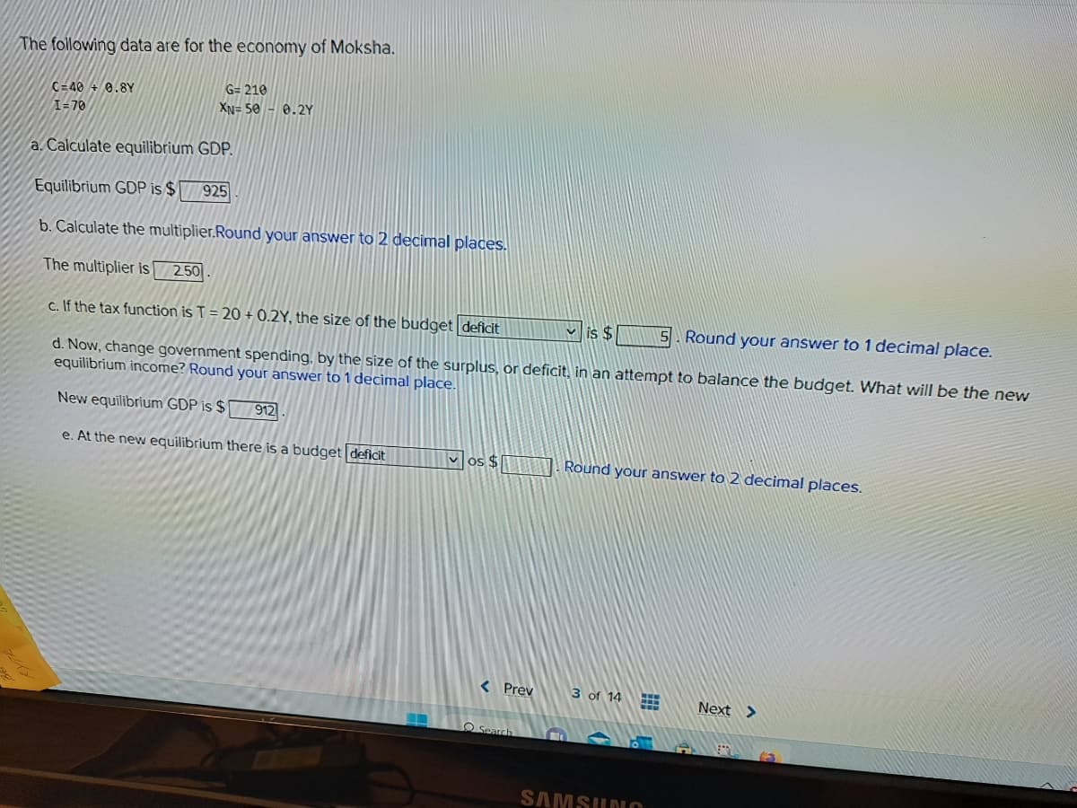 The following data are for the economy of Moksha.
C=40+ 0.8Y
I=70
G= 210
XN=50 0.2Y
a. Calculate equilibrium GDP.
Equilibrium GDP is $ 925
b. Calculate the multiplier.Round your answer to 2 decimal places.
The multiplier is 2.50
c. If the tax function is T = 20 +0.2Y, the size of the budget deficit
is $
Round your answer to 1 decimal place.
d. Now, change government spending, by the size of the surplus, or deficit, in an attempt to balance the budget. What will be the new
equilibrium income? Round your answer to 1 decimal place.
New equilibrium GDP is $ 912
e. At the new equilibrium there is a budget deficit
vos $
< Prev
Search
Round your answer to 2 decimal places.
3 of 14
FER
FFB
SAMSUNG
Next >
65