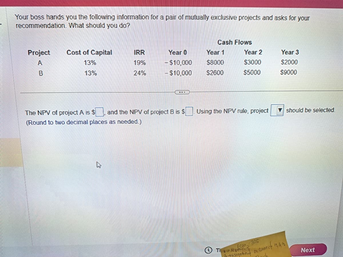 Your boss hands you the following information for a pair of mutually exclusive projects and asks for your
recommendation. What should you do?
Project
A
B
Cost of Capital
13%
13%
IRR
19%
24%
Year 0
- $10,000
- $10,000
19001
The NPV of project A is $ and the NPV of project B is $
(Round to two decimal places as needed.)
Cash Flows
Year 1
$8000
$2600
O
Year 2
$3000
$5000
Using the NPV rule, project
Year 3
$2000
$9000
should be selected.
TR
Econ 305
12 assigntent on connect 12, 16, 12:
Next