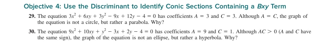 Objective 4: Use the Discriminant to Identify Conic Sections Containing a Bxy Term
29. The equation 3x + 6xy + 3y – 9x + 12y – 4 = 0 has coefficients A = 3 and C = 3. Although A = C, the graph of
the equation is not a circle, but rather a parabola. Why?
30. The equation 9x + 10xy + y² – 3x + 2y – 4 = 0 has coefficients A = 9 and C = 1. Although AC > 0 (A and C have
the same sign), the graph of the equation is not an ellipse, but rather a hyperbola. Why?
