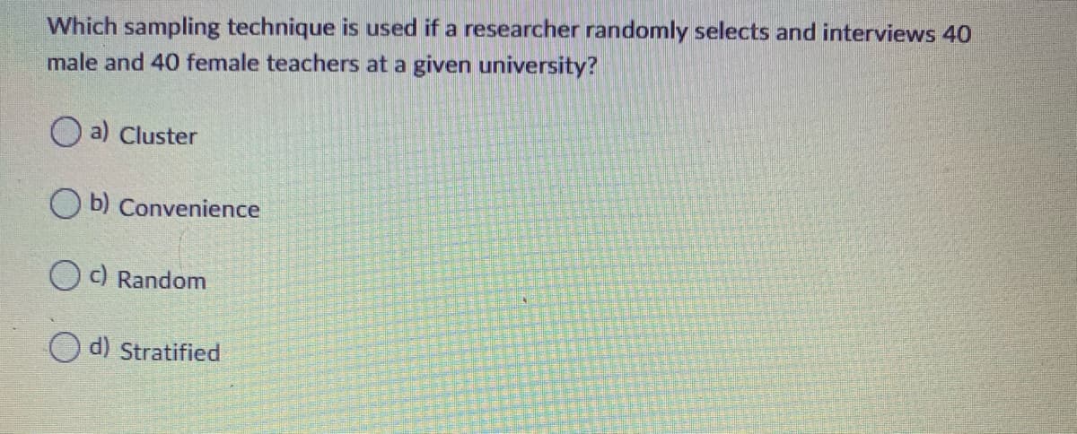 Which sampling technique is used if a researcher randomly selects and interviews 40
male and 40 female teachers at a given university?
a) Cluster
O b) Convenience
c) Random
d) Stratified
