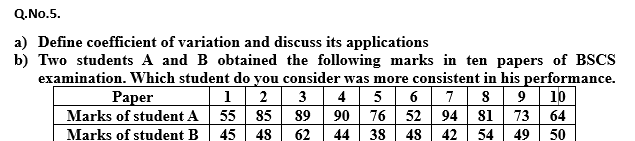 Q.No.5.
a) Define coefficient of variation and discuss its applications
b) Two students A and B obtained the following marks in ten papers of BSCS
examination. Which student do you consider was more consistent in his performance.
3 4 5 6 78 9 10
94 81 73 64
1 2
Рaper
Marks of student A
Marks of student B 45 48
55 85
89
90 76 52
62
44 38 48
42
54 49
50
