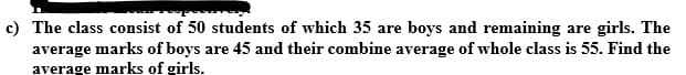 The class consist of 50 students of which 35 are boys and remaining are girls. The
average marks of boys are 45 and their combine average of whole class is 55. Find the
average marks of girls.
