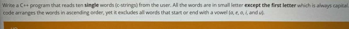 Write a C++ program that reads ten single words (c-strings) from the user. All the words are in small letter except the first letter which is always capital.
code arranges the words in ascending order, yet it excludes all words that start or end with a vowel (a, e, o, i, and u).
