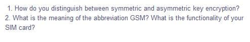 1. How do you distinguish between symmetric and asymmetric key encryption?
2. What is the meaning of the abbreviation GSM? What is the functionality of your
SIM card?
