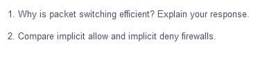 1. Why is packet switching efficient? Explain your response.
2. Compare implicit allow and implicit deny firewalls.
