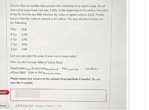 Assume that six months have passed after initiation of an equity swap. Recall
your initial swap-fixed-rate was 1.48%. In the beginning of the period, the value
of equity (stocks) was $88 whereas the value of equity today is $125. Finally,
assume that the notional amount is $5 million. The new discount factors are
the following:
TTM
PVF
0.5yr
0.98
1.5yr 0.95
vered
2.5yr 0.92
3.5yr 0.89
Can you calculate the value of your equity swap today?
Hint: Use the formula Value of Equity Swap:
(EquityIndexToday/EquityIndexBeginPeriod PVF TerminalYear-
Fixed Rate
(#Days/360) * SUM of PVFSDuringLife Swap
Please round your answer to the nearest three decimals if needed. Do not
type the $ symbol.
nswer
2,375,512.727 margin of error +/- 2%