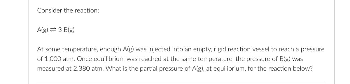 Consider the reaction:
A(g) = 3 B(g)
At some temperature, enough A(g) was injected into an empty, rigid reaction vessel to reach a pressure
of 1.000 atm. Once equilibrium was reached at the same temperature, the pressure of B(g) was
measured at 2.380 atm. What is the partial pressure of A(g), at equilibrium, for the reaction below?