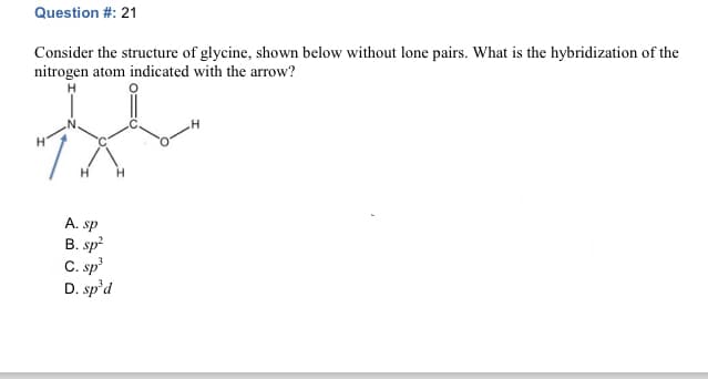 Question #: 21
Consider the structure of glycine, shown below without lone pairs. What is the hybridization of the
nitrogen atom indicated with the arrow?
A. sp
B. sp²
C. sp³
D. sp'd