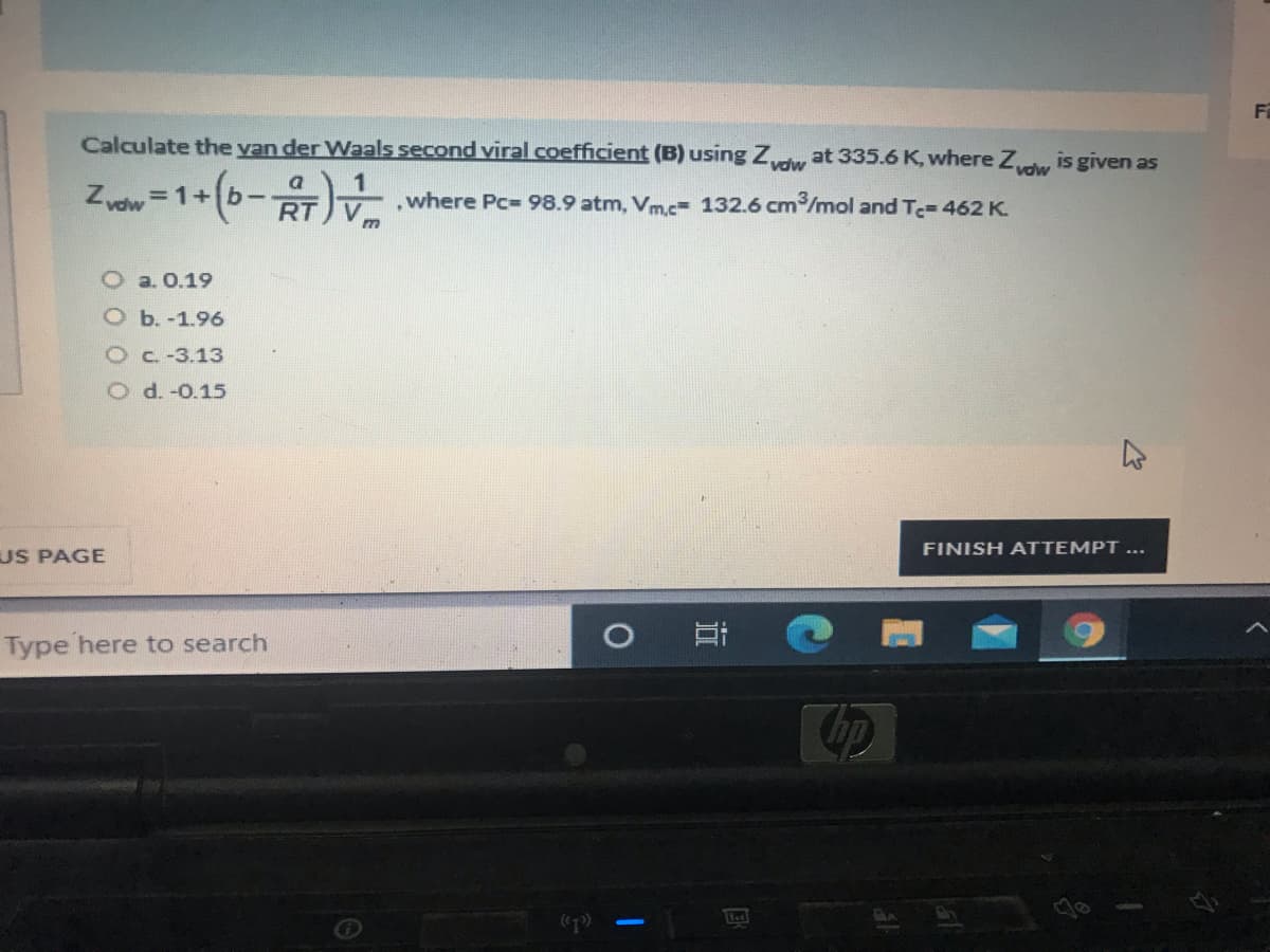 F
Calculate the yan der Waals second viral coefficient (B) using Zy at 335.6 K, where Z is given as
vdw
Zydw
=1+b-
,where Pc=98.9 atm, Vm.c= 132.6 cm/mol and T-462 K.
V
O a. 0.19
O b. -1.96
Oc.-3.13
O d. -0.15
FINISH ATTEMPT ...
US PAGE
Type here to search
hp
