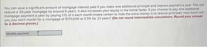 You can save a significant amount of mortgage interest paid if you make one additional principal and interest payment a year. This will
reduce a 30-year mortgage by around 6 years. It also increases your equity in the home faster. If you choose to pay one additional
mortgage payment a year by paying 1/12 of it each month (make certain to note the extra money is to reduce principal), how much will
you pay each month for a mortgage of $170,000 at 5.5% for 23 years? (Do not round intermediate calculations. Round your answer
to 2 decimal places.)
Monthly payment