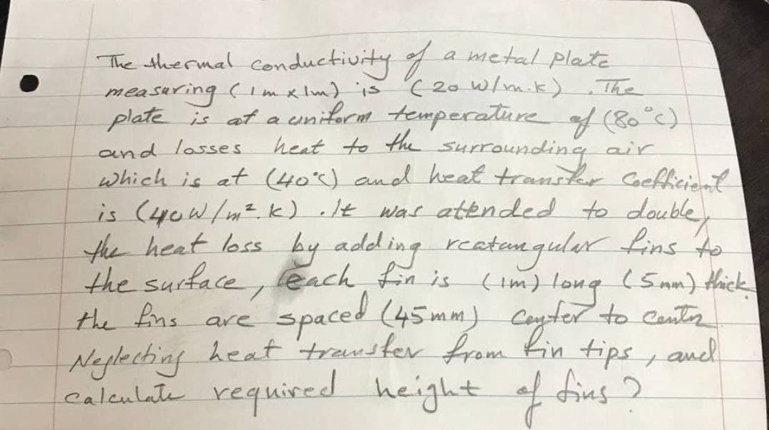 The thermal f a metal plate
measuring (Imx lm) is
plate is at a eniform temperature of (80°c)
conductivity
( 20 W/m.k) The
heat to the surrounding air
and lasses
which is at (405) and heat transkr Cocfficiant
is (4ow/mz k) .It was attnded to double
the heat loss by adding reatengular Lins to
the surface, leach, fin is (im) long (Snn) thick
spaced (45mm) Coyter to Cantr
the ns are
Neglecting heat 'transter from Kin tips , anel
caleulate required height of dius ?
